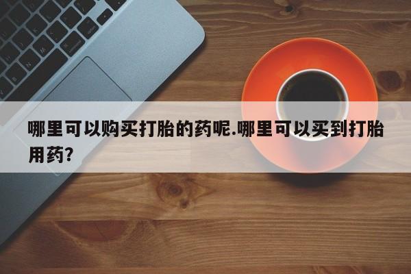 打胎药私人药店有吗哪里可以购买打胎的药呢.哪里可以买到打胎用药？