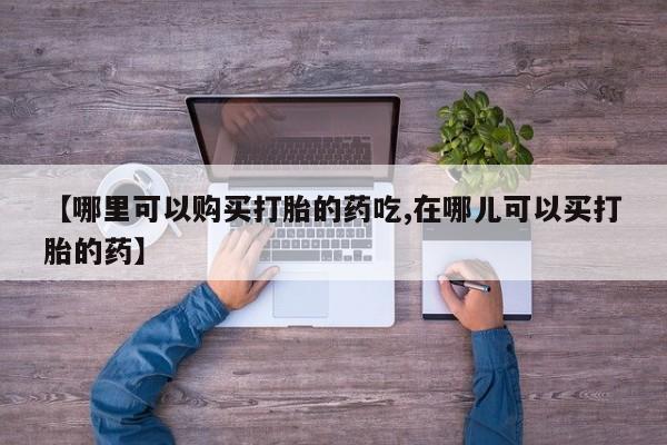 打胎药私人药店有吗【哪里可以购买打胎的药吃,在哪儿可以买打胎的药】