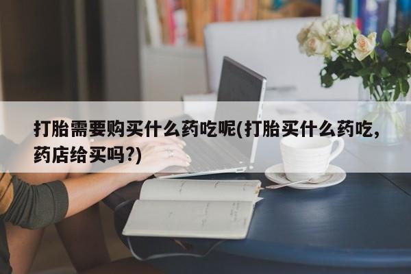 打胎药私人药店有吗打胎需要购买什么药吃呢(打胎买什么药吃,药店给买吗?)