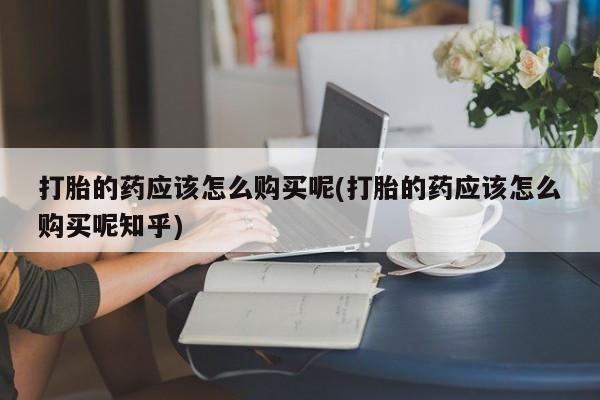打胎药私人药店有吗打胎的药应该怎么购买呢(打胎的药应该怎么购买呢知乎)